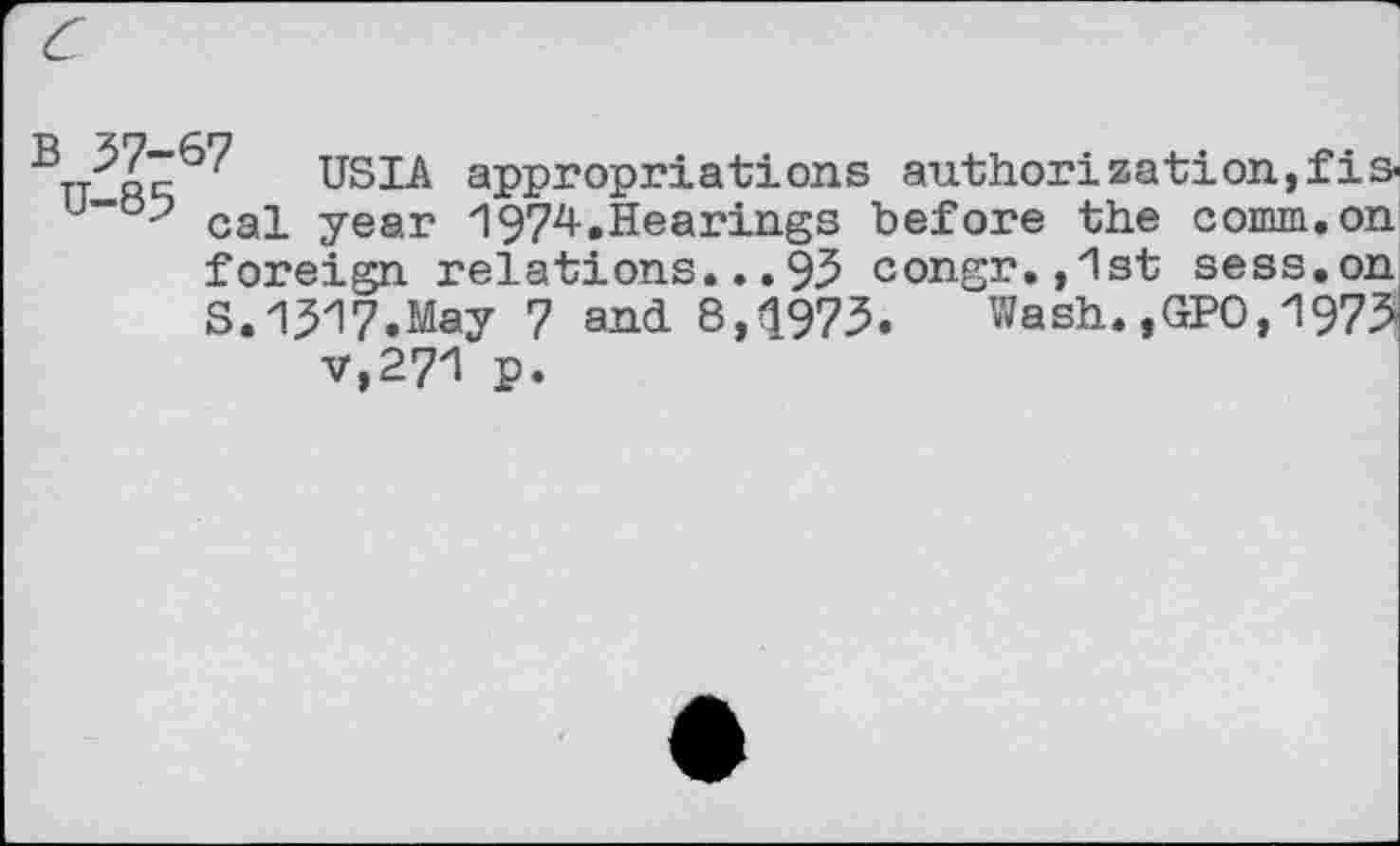 ﻿Tj q7 USIA appropriations authorization,fis-u””°-7 cal year 1974.Hearings before the comm, on foreign relations...93 congr.,1st sess.on S.1517.May 7 and 8,1973. Wash.,GPO,1973 v,271 p.